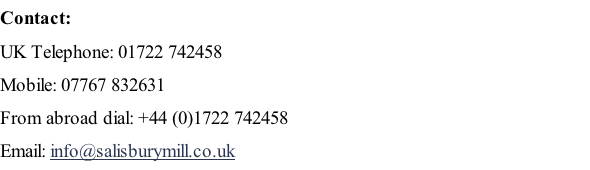 Contact: UK Telephone: 01722 742458 Mobile: 07767 832631 From abroad dial: +44 (0)1722 742458 Email: info@salisburymill.co.uk  Find us on Multimap here